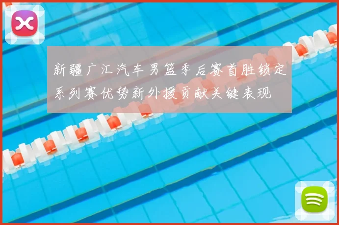 新疆广汇汽车男篮季后赛首胜锁定系列赛优势新外援贡献关键表现
