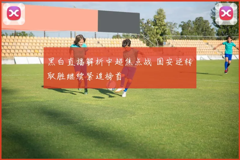 黑白直播解析中超焦点战 国安逆转取胜继续紧追榜首