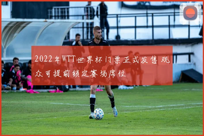 2022年WTT世界杯门票正式发售 观众可提前锁定赛场席位