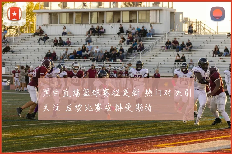 黑白直播篮球赛程更新 热门对决引关注 后续比赛安排受期待