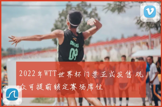 2022年WTT世界杯门票正式发售 观众可提前锁定赛场席位