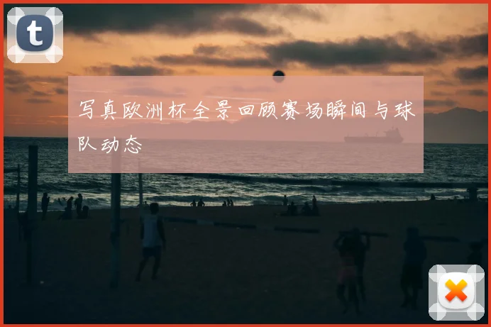 写真欧洲杯全景回顾赛场瞬间与球队动态