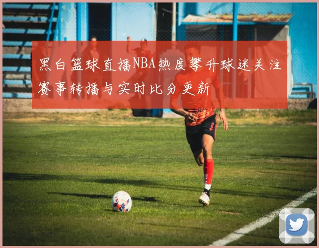 黑白篮球直播NBA热度攀升球迷关注赛事转播与实时比分更新