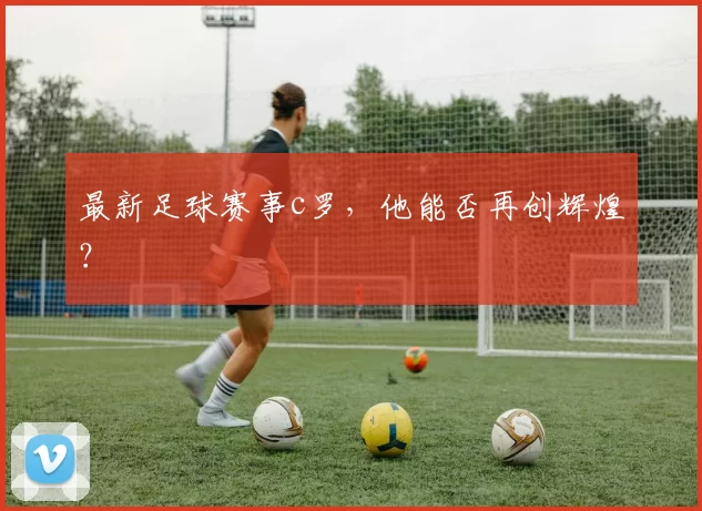 最新足球赛事c罗,他能否再创辉煌?