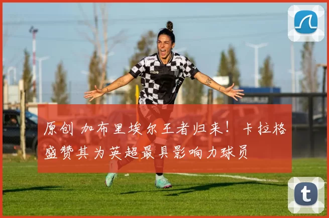 原创 加布里埃尔王者归来！卡拉格盛赞其为英超最具影响力球员