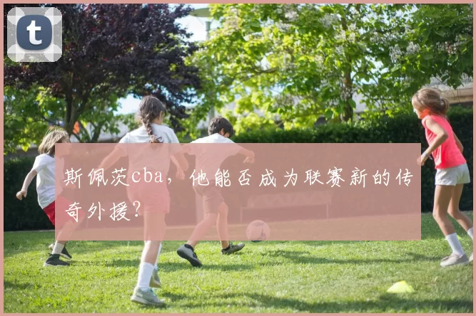 斯佩茨cba,他能否成为联赛新的传奇外援?