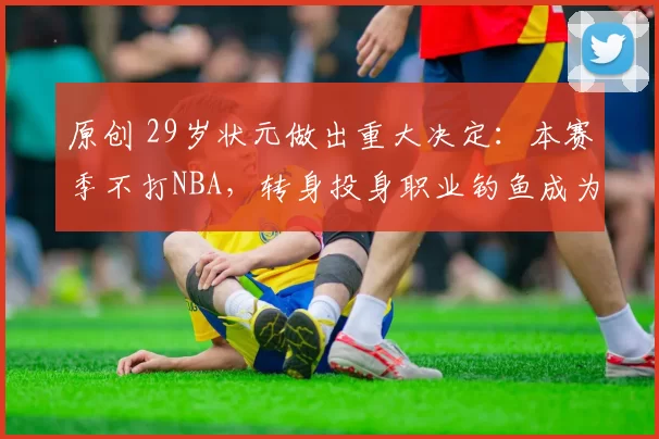 原创 29岁状元做出重大决定：本赛季不打NBA，转身投身职业钓鱼成为老板