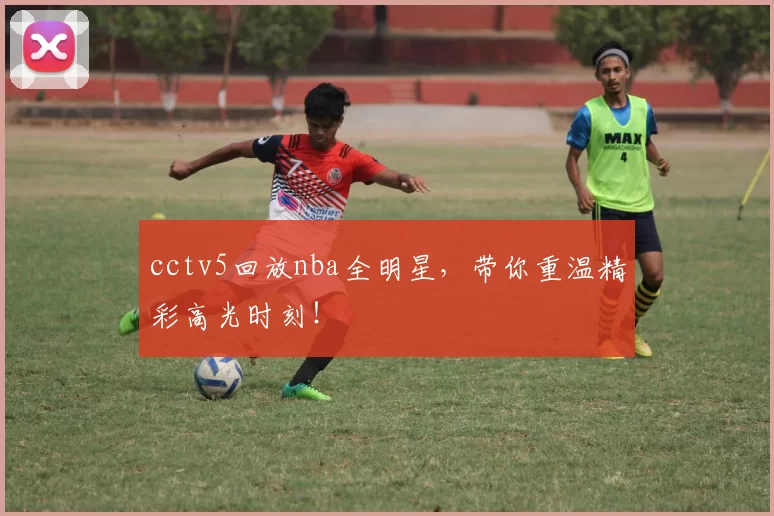 cctv5回放nba全明星,带你重温精彩高光时刻!