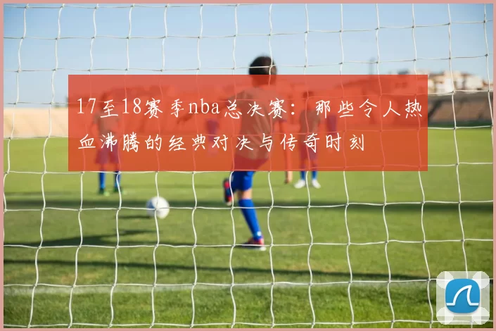 17至18赛季nba总决赛：那些令人热血沸腾的经典对决与传奇时刻