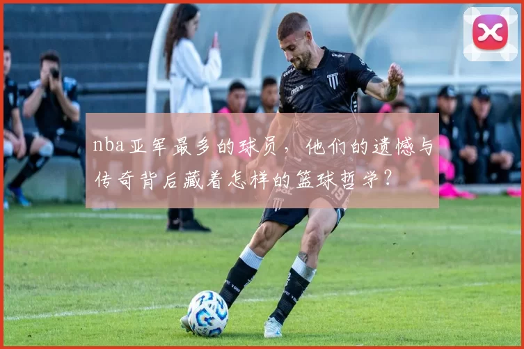 nba亚军最多的球员，他们的遗憾与传奇背后藏着怎样的篮球哲学？