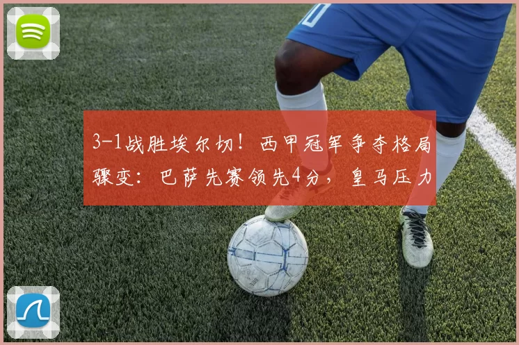 3-1战胜埃尔切！西甲冠军争夺格局骤变：巴萨先赛领先4分，皇马压力陡增_比赛_费兰_差距