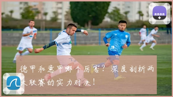 德甲和意甲哪个厉害?深度剖析两大联赛的实力对决!