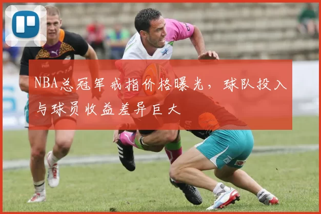 NBA总冠军戒指价格曝光,球队投入与球员收益差异巨大