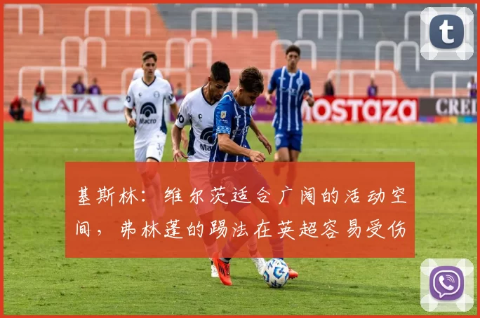 基斯林:维尔茨适合广阔的活动空间,弗林蓬的踢法在英超容易受伤