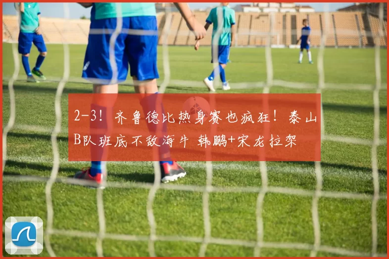 2-3！齐鲁德比热身赛也疯狂！泰山B队班底不敌海牛 韩鹏+宋龙拉架