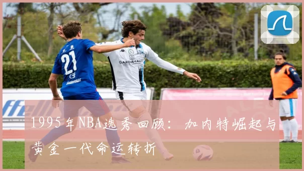 1995年NBA选秀回顾：加内特崛起与黄金一代命运转折