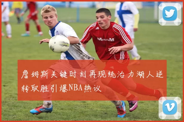 詹姆斯关键时刻再现统治力湖人逆转取胜引爆NBA热议