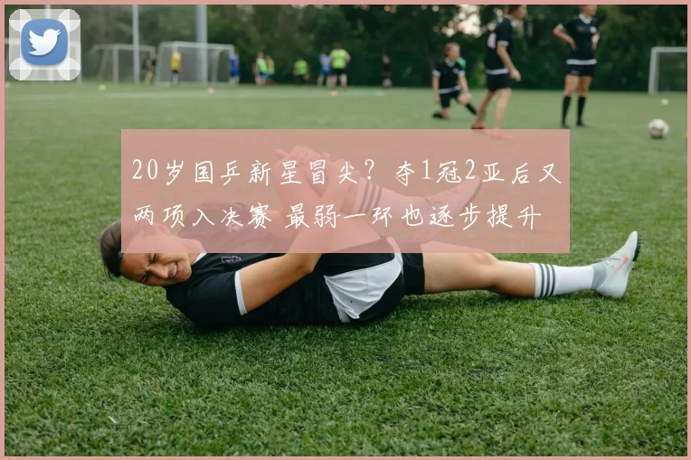 20岁国乒新星冒尖?夺1冠2亚后又两项入决赛 最弱一环也逐步提升