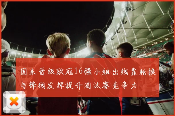 国米晋级欧冠16强小组出线靠轮换与锋线发挥提升淘汰赛竞争力