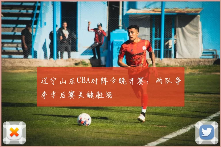 辽宁山东CBA对阵今晚开赛，两队争夺季后赛关键胜场