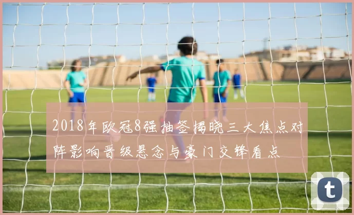 2018年欧冠8强抽签揭晓三大焦点对阵影响晋级悬念与豪门交锋看点