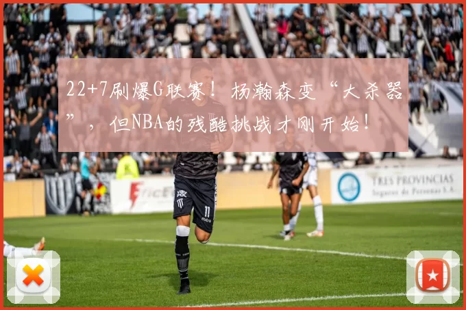 22+7刷爆G联赛！杨瀚森变“大杀器”，但NBA的残酷挑战才刚开始！