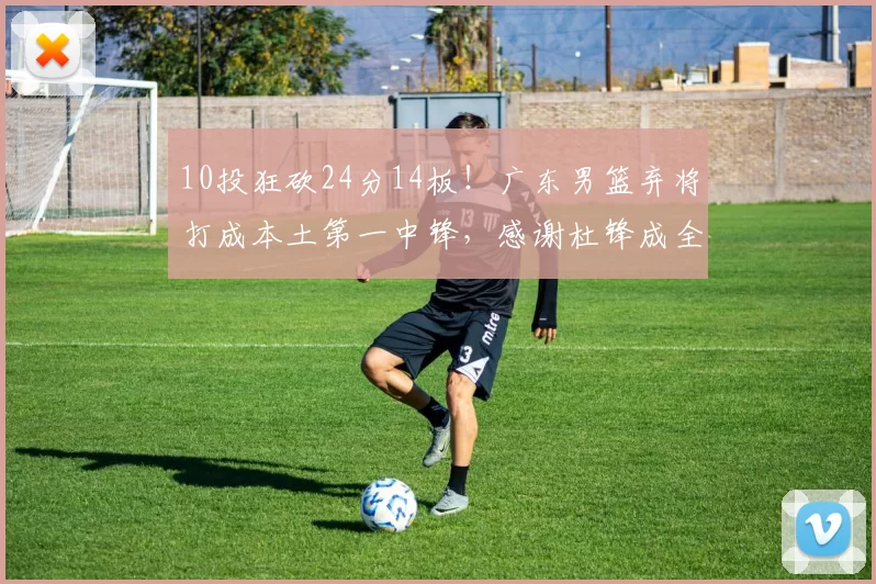 10投狂砍24分14板！广东男篮弃将打成本土第一中锋，感谢杜锋成全