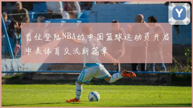 首位登陆NBA的中国篮球运动员开启中美体育交流新篇章