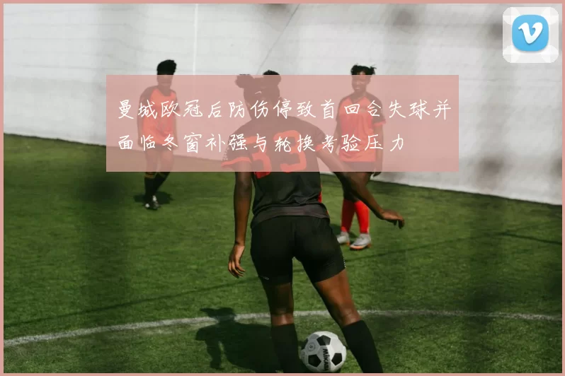 曼城欧冠后防伤停致首回合失球并面临冬窗补强与轮换考验压力