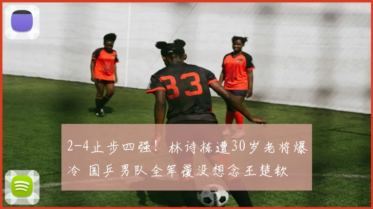 2-4止步四强！林诗栋遭30岁老将爆冷 国乒男队全军覆没想念王楚钦