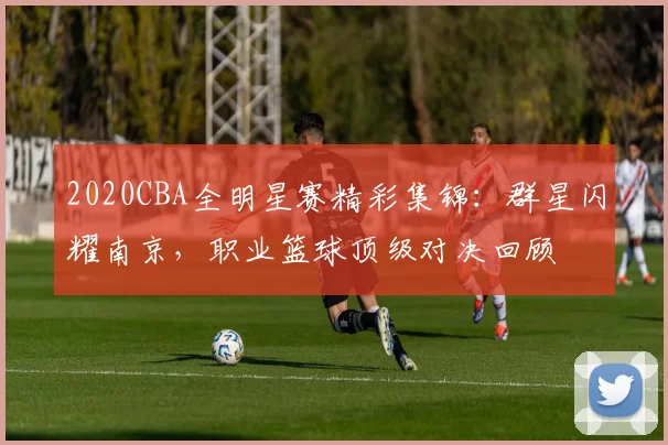2020CBA全明星赛精彩集锦：群星闪耀南京，职业篮球顶级对决回顾