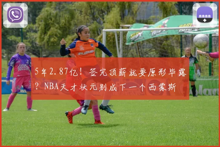 5年2.87亿！签完顶薪就要原形毕露？NBA天才状元别成下一个西蒙斯