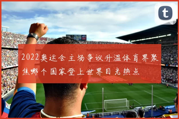 2022奥运会主场争议升温体育界聚焦哪个国家登上世界目光热点