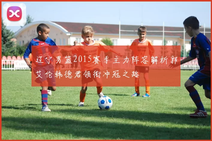 辽宁男篮2015赛季主力阵容解析郭艾伦韩德君领衔冲冠之路