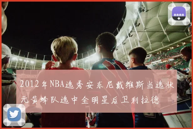 2012年NBA选秀安东尼戴维斯当选状元黄蜂队选中全明星后卫利拉德