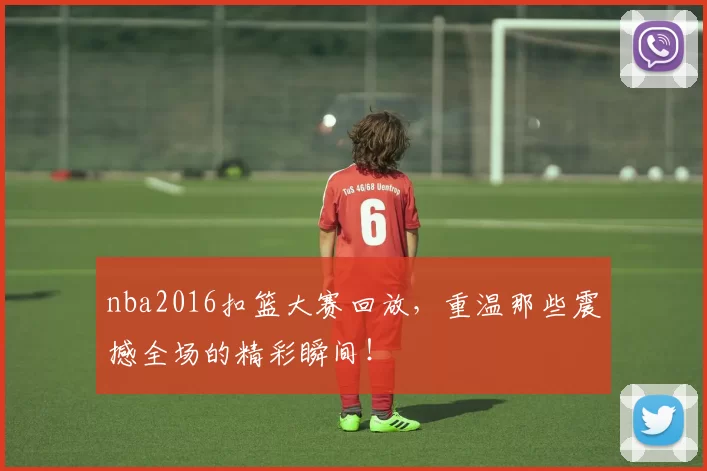 nba2016扣篮大赛回放，重温那些震撼全场的精彩瞬间！