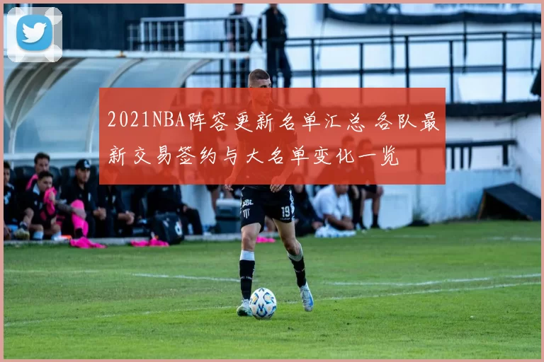 2021NBA阵容更新名单汇总 各队最新交易签约与大名单变化一览
