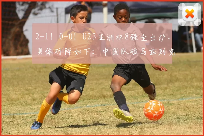 2-1!0-0!U23亚洲杯8强全出炉,具体对阵如下:中国队碰乌兹别克