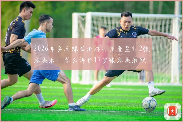 2026年乒乓球亚洲杯，王曼昱4_2张本美和，怎么评价17岁张本美和职业生涯至今对王曼昱的10连败？